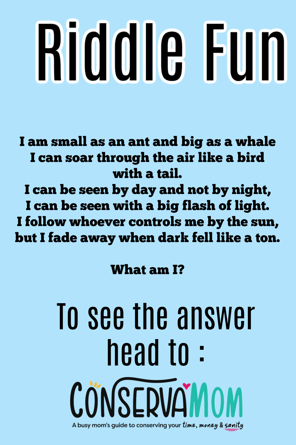 I am small as an ant and big as a whale I cansoar through the air like a bird with a tail. I can be seen by day and not by night, I can be seen with a big flash of light. I follow whoever controls me by the sun, but I fade away when dark fell like a ton. What am I?